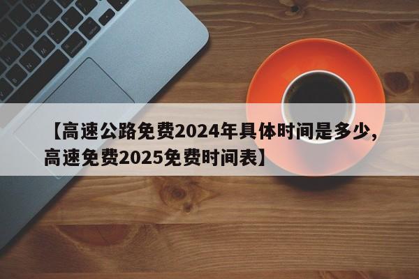【高速公路免费2024年具体时间是多少,高速免费2025免费时间表】