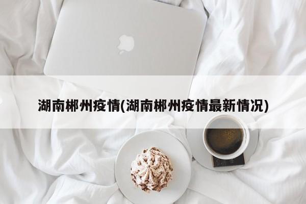 湖南郴州疫情(湖南郴州疫情最新情况)