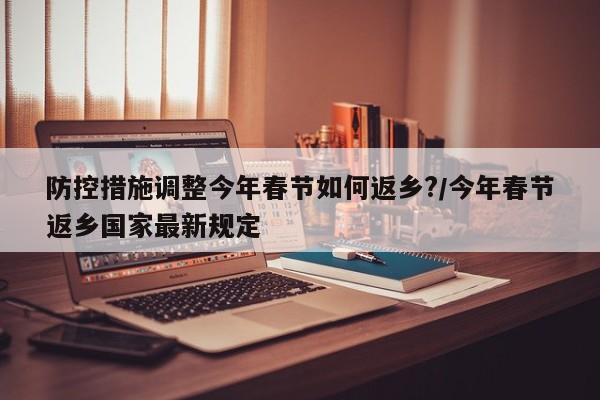 防控措施调整今年春节如何返乡?/今年春节返乡国家最新规定