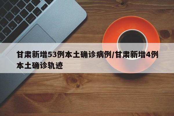 甘肃新增53例本土确诊病例/甘肃新增4例本土确诊轨迹
