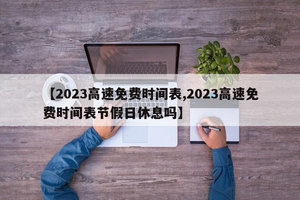 【2023高速免费时间表,2023高速免费时间表节假日休息吗】