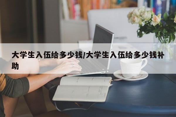 大学生入伍给多少钱/大学生入伍给多少钱补助