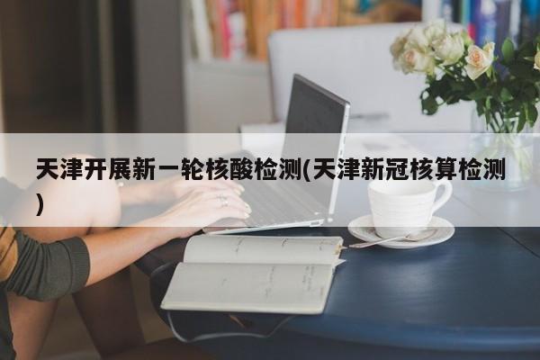 天津开展新一轮核酸检测(天津新冠核算检测)