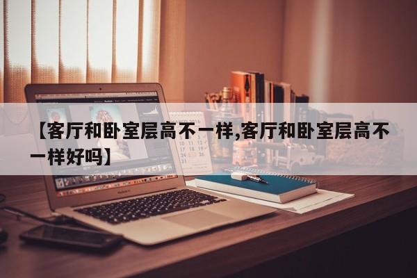 【客厅和卧室层高不一样,客厅和卧室层高不一样好吗】