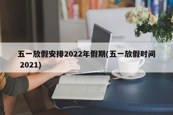 五一放假安排2022年假期(五一放假时间 2021)