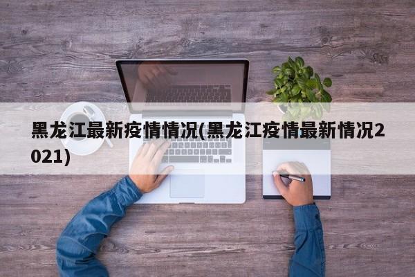 黑龙江最新疫情情况(黑龙江疫情最新情况2021)