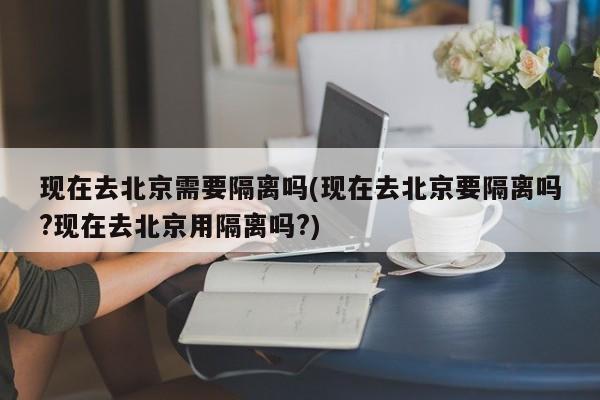 现在去北京需要隔离吗(现在去北京要隔离吗?现在去北京用隔离吗?)