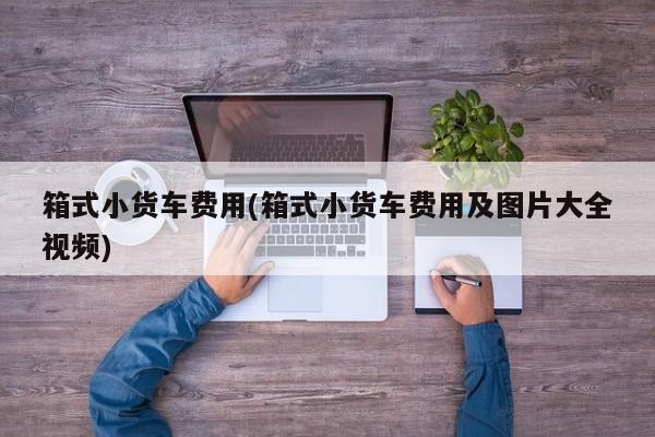 箱式小货车费用(箱式小货车费用及图片大全视频)