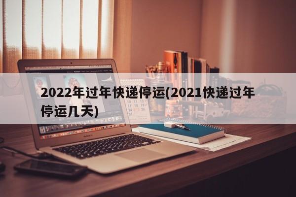 2022年过年快递停运(2021快递过年停运几天)