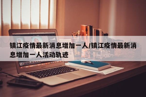 镇江疫情最新消息增加一人/镇江疫情最新消息增加一人活动轨迹