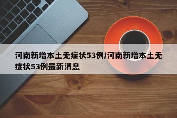 河南新增本土无症状53例/河南新增本土无症状53例最新消息