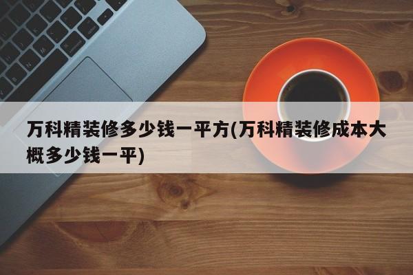 万科精装修多少钱一平方(万科精装修成本大概多少钱一平)