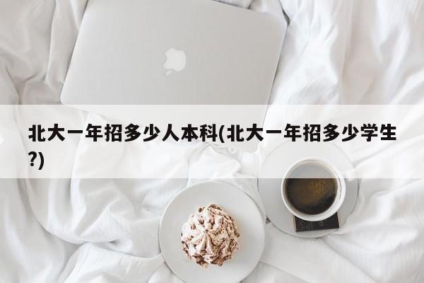 北大一年招多少人本科(北大一年招多少学生?)