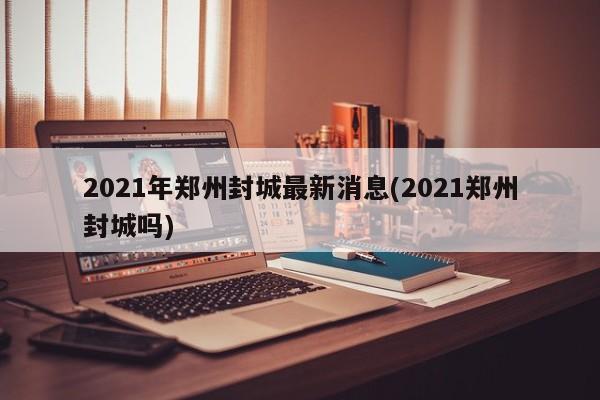 2021年郑州封城最新消息(2021郑州封城吗)