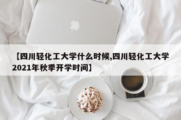 【四川轻化工大学什么时候,四川轻化工大学2021年秋季开学时间】
