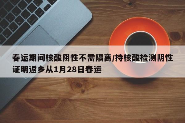 春运期间核酸阴性不需隔离/持核酸检测阴性证明返乡从1月28日春运