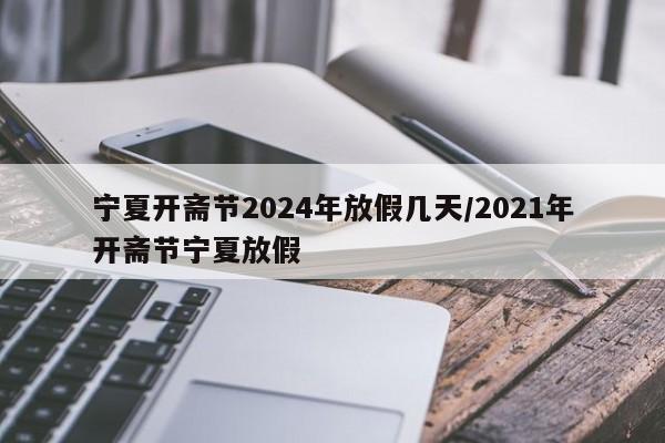 宁夏开斋节2024年放假几天/2021年开斋节宁夏放假