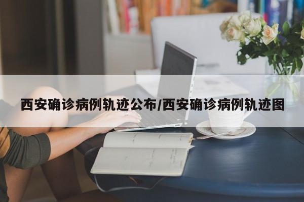 西安确诊病例轨迹公布/西安确诊病例轨迹图