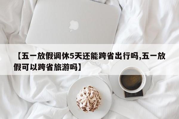 【五一放假调休5天还能跨省出行吗,五一放假可以跨省旅游吗】
