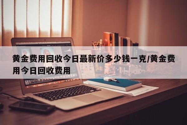 黄金费用回收今日最新价多少钱一克/黄金费用今日回收费用