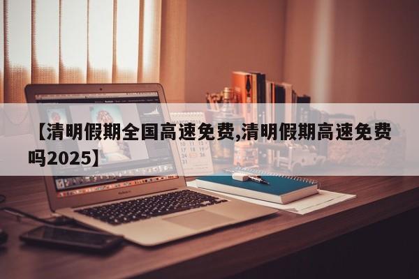 【清明假期全国高速免费,清明假期高速免费吗2025】