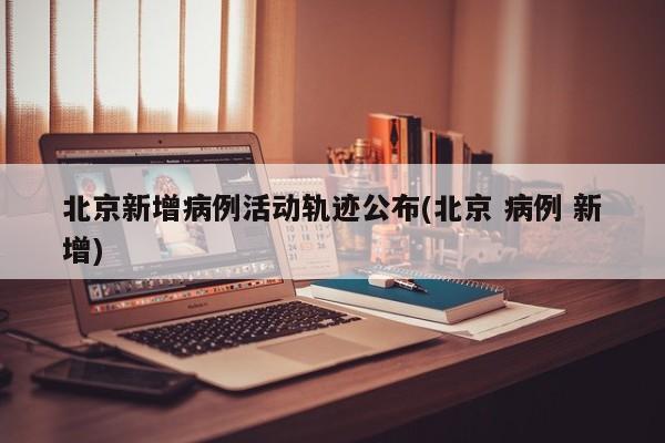 北京新增病例活动轨迹公布(北京 病例 新增)
