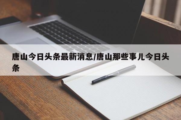 唐山今日头条最新消息/唐山那些事儿今日头条