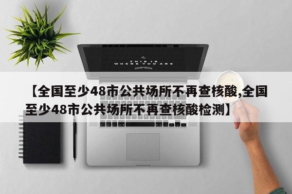 【全国至少48市公共场所不再查核酸,全国至少48市公共场所不再查核酸检测】