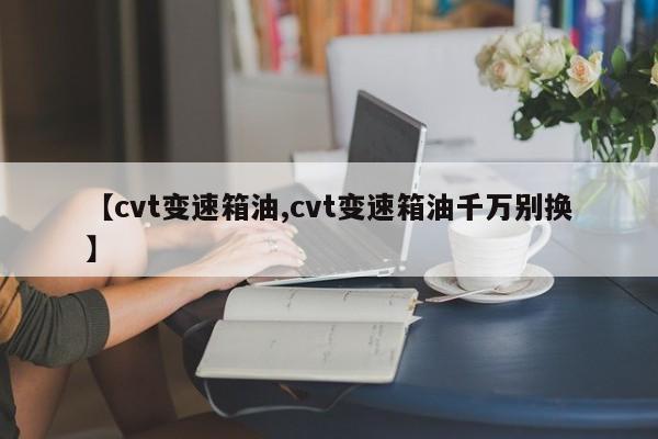 【cvt变速箱油,cvt变速箱油千万别换】