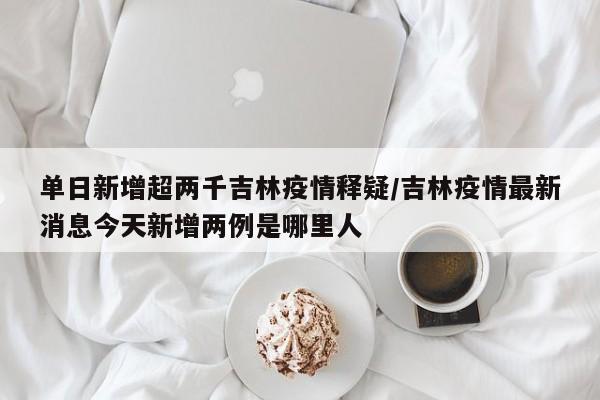 单日新增超两千吉林疫情释疑/吉林疫情最新消息今天新增两例是哪里人