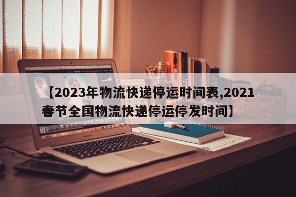 【2023年物流快递停运时间表,2021春节全国物流快递停运停发时间】