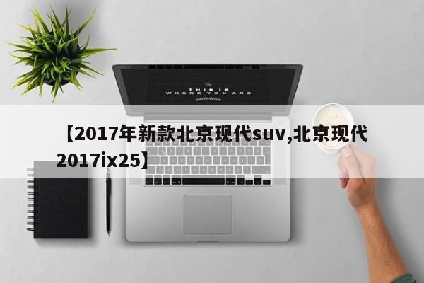 【2017年新款北京现代suv,北京现代2017ix25】