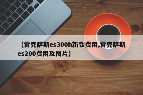 【雷克萨斯es300h新款费用,雷克萨斯es200费用及图片】