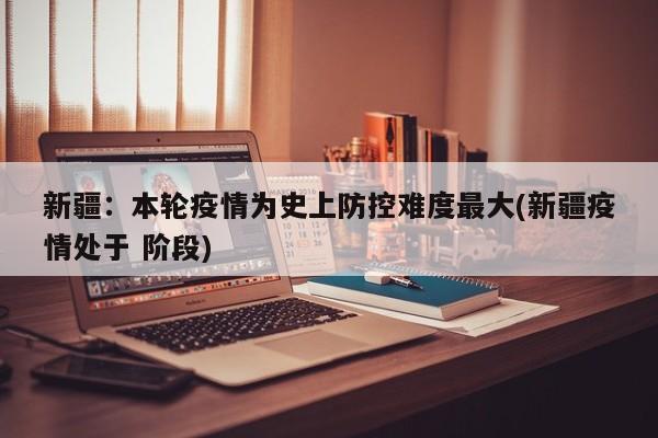 新疆：本轮疫情为史上防控难度最大(新疆疫情处于 阶段)