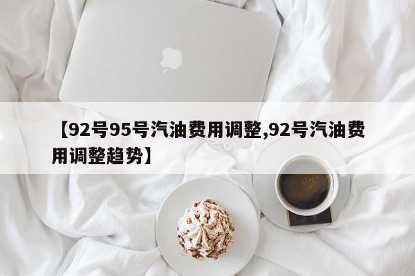 【92号95号汽油费用调整,92号汽油费用调整趋势】