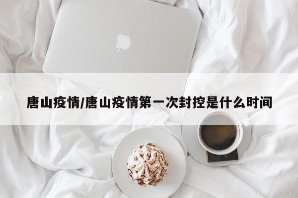 唐山疫情/唐山疫情第一次封控是什么时间