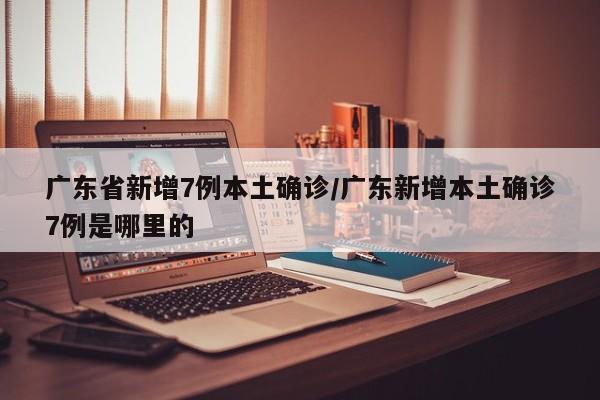 广东省新增7例本土确诊/广东新增本土确诊7例是哪里的
