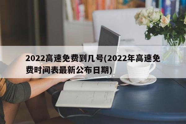 2022高速免费到几号(2022年高速免费时间表最新公布日期)