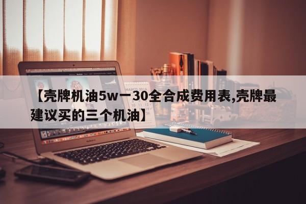 【壳牌机油5w一30全合成费用表,壳牌最建议买的三个机油】