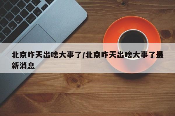 北京昨天出啥大事了/北京昨天出啥大事了最新消息