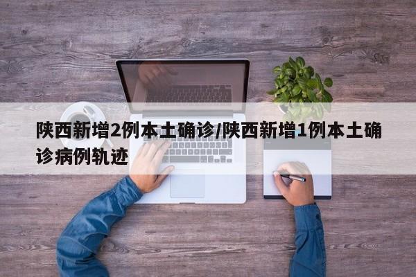 陕西新增2例本土确诊/陕西新增1例本土确诊病例轨迹