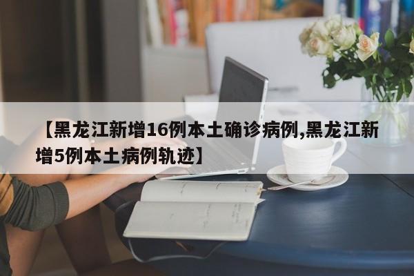 【黑龙江新增16例本土确诊病例,黑龙江新增5例本土病例轨迹】