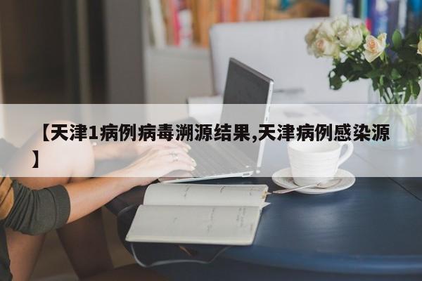 【天津1病例病毒溯源结果,天津病例感染源】