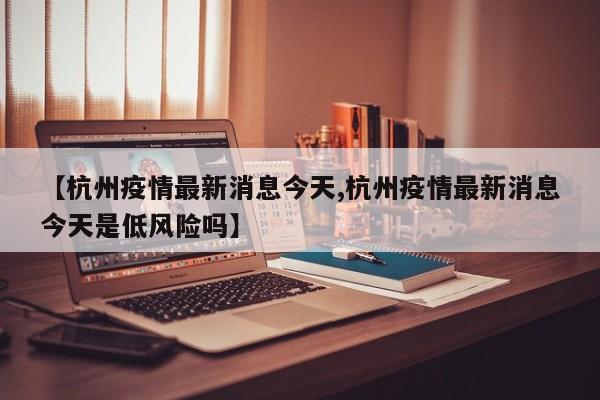 【杭州疫情最新消息今天,杭州疫情最新消息今天是低风险吗】
