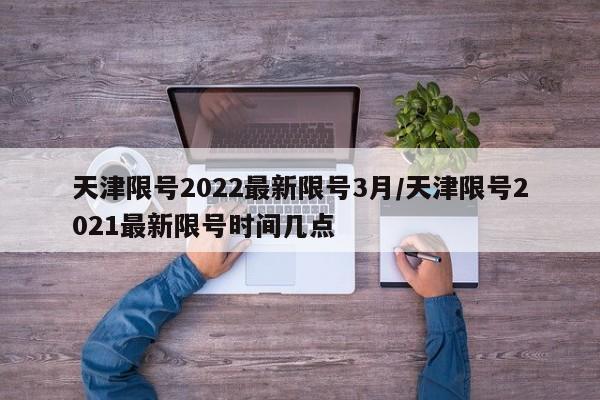 天津限号2022最新限号3月/天津限号2021最新限号时间几点