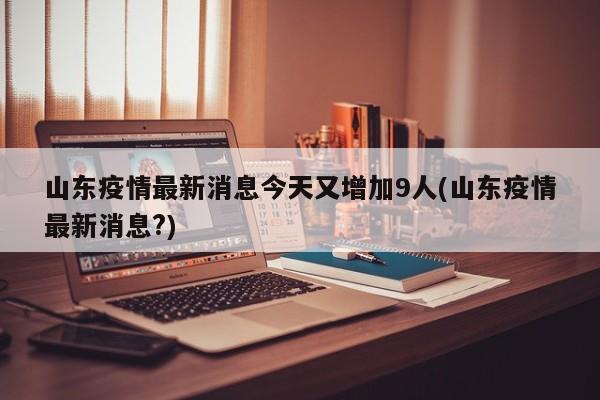 山东疫情最新消息今天又增加9人(山东疫情最新消息?)