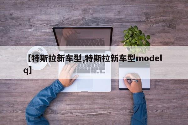 【特斯拉新车型,特斯拉新车型model q】