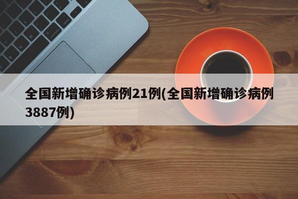 全国新增确诊病例21例(全国新增确诊病例3887例)