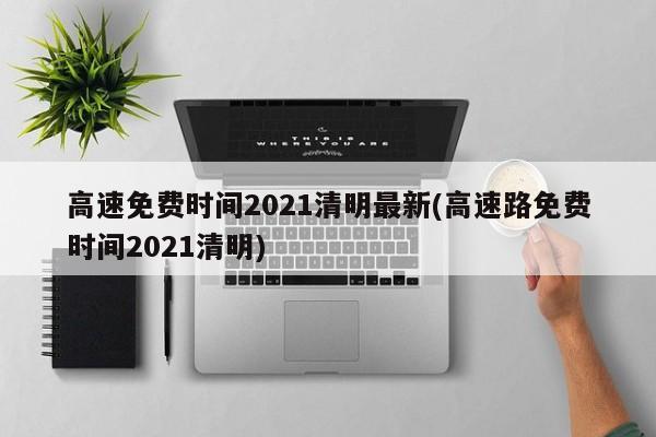 高速免费时间2021清明最新(高速路免费时间2021清明)