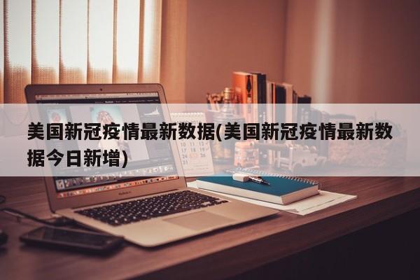 美国新冠疫情最新数据(美国新冠疫情最新数据今日新增)
